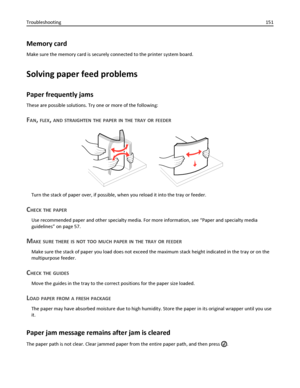 Page 151Memory card
Make sure the memory card is securely connected to the printer system board.
Solving paper feed problems
Paper frequently jams
These are possible solutions. Try one or more of the following:
FAN, FLEX, AND STRAIGHTEN THE PAPER IN THE TRAY OR FEEDER
Turn the stack of paper over, if possible, when you reload it into the tray or feeder.
CHECK THE PAPER
Use recommended paper and other specialty media. For more information, see “Paper and specialty media
guidelines” on page 57.
MAKE SURE THERE IS...