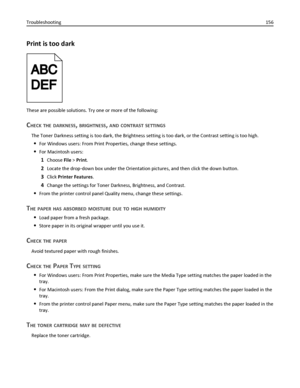 Page 156Print is too dark
These are possible solutions. Try one or more of the following:
CHECK THE DARKNESS, BRIGHTNESS, AND CONTRAST SETTINGS
The Toner Darkness setting is too dark, the Brightness setting is too dark, or the Contrast setting is too high.
For Windows users: From Print Properties, change these settings.
For Macintosh users:
1Choose File > Print.
2Locate the drop‑down box under the Orientation pictures, and then click the down button.
3Click Printer Features.
4Change the settings for Toner...