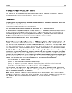 Page 164UNITED STATES GOVERNMENT RIGHTS
This software and any accompanying documentation provided under this agreement are commercial computer
software and documentation developed exclusively at private expense.
Trademarks
Lexmark, Lexmark with diamond design, and MarkVision are trademarks of Lexmark International, Inc., registered in
the United States and/or other countries.
PrintCryption is a trademark of Lexmark International, Inc.
Mac and the Mac logo are trademarks of Apple Inc., registered in the U.S. and...