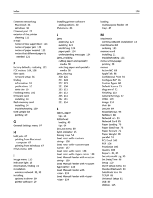 Page 178Ethernet networking 
Macintosh  36
Windows  36
Ethernet port  27
exterior of the printer 
cleaning  111
e‑mail 
notice of low supply level  121
notice of paper jam  121
notice of paper needed  121
notice that different paper is
needed  121
F
factory defaults, restoring  121
FCC notices  164, 168
fiber optic 
network setup  36
finding 
information  10
publications  10
Web site  10
Finishing menu  102
firmware card 
installing  24
flash memory card 
installing  24
troubleshooting  150
font sample list...