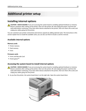 Page 20Additional printer setup
Installing internal options
CAUTION—SHOCK HAZARD: If you are accessing the system board or installing optional hardware or memory
devices sometime after setting up the printer, then turn the printer off, and unplug the power cord from the
wall outlet before continuing. If you have other devices attached to the printer, then turn them off as well, and
unplug any cables going into the printer.
You can customize your printer connectivity and memory capacity by adding optional cards....