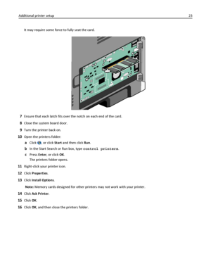 Page 23It may require some force to fully seat the card.
7Ensure that each latch fits over the notch on each end of the card.
8Close the system board door.
9Turn the printer back on.
10Open the printers folder:
aClick , or click Start and then click Run.
bIn the Start Search or Run box, type control printers.
cPress Enter, or click OK.
The printers folder opens.
11Right‑click your printer icon.
12Click Properties.
13Click Install Options.
Note: Memory cards designed for other printers may not work with your...