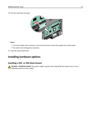 Page 254Push the card firmly into place.
Notes:
The entire length of the connector on the card must touch and be flush against the system board.
Be careful not to damage the connectors.
5Close the system board door.
Installing hardware options
Installing a 250‑ or 550‑sheet drawer
CAUTION—POTENTIAL INJURY: The printer weight is greater than 18 kg (40 lb) and requires two or more
trained personnel to move it safely. Additional printer setup25
Downloaded From ManualsPrinter.com Manuals 