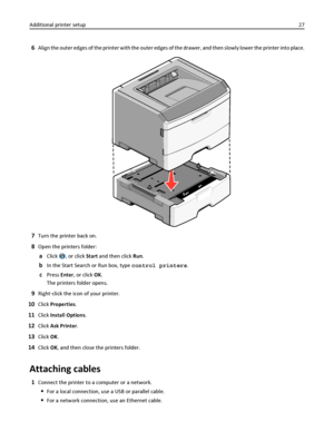 Page 276Align the outer edges of the printer with the outer edges of the drawer, and then slowly lower the printer into place.
7Turn the printer back on.
8Open the printers folder:
aClick , or click Start and then click Run.
bIn the Start Search or Run box, type control printers.
cPress Enter, or click OK.
The printers folder opens.
9Right‑click the icon of your printer.
10Click Properties.
11Click Install Options.
12Click Ask Printer.
13Click OK.
14Click OK, and then close the printers folder.
Attaching...