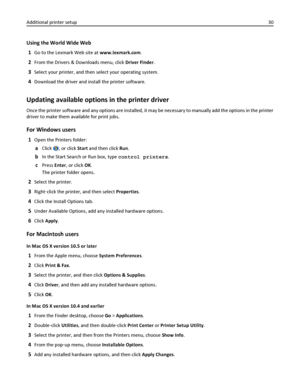 Page 30Using the World Wide Web
1
Go to the Lexmark Web site at www.lexmark.com.
2From the Drivers & Downloads menu, click Driver Finder.
3Select your printer, and then select your operating system.
4Download the driver and install the printer software.
Updating available options in the printer driver
Once the printer software and any options are installed, it may be necessary to manually add the options in the printer
driver to make them available for print jobs.
For Windows users
1Open the Printers folder:...