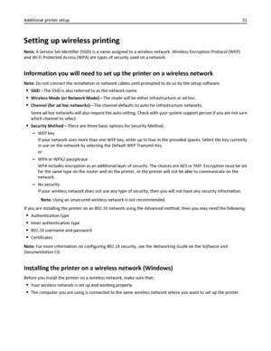 Page 31Setting up wireless printing
Note: A Service Set Identifier (SSID) is a name assigned to a wireless network. Wireless Encryption Protocol (WEP)
and Wi-Fi Protected Access (WPA) are types of security used on a network.
Information you will need to set up the printer on a wireless network
Note: Do not connect the installation or network cables until prompted to do so by the setup software.
SSID—The SSID is also referred to as the network name.
Wireless Mode (or Network Mode)—The mode will be either...