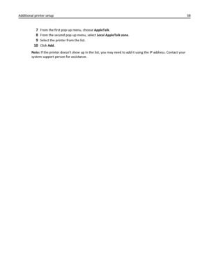 Page 387From the first pop‑up menu, choose AppleTalk.
8From the second pop‑up menu, select Local AppleTalk zone.
9Select the printer from the list.
10Click Add.
Note: If the printer doesnt show up in the list, you may need to add it using the IP address. Contact your
system support person for assistance. Additional printer setup38
Downloaded From ManualsPrinter.com Manuals 