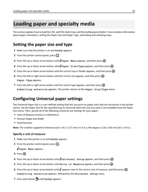 Page 44Loading paper and specialty media
This section explains how to load the 250- and 550-sheet trays and the multipurpose feeder. It also includes information
about paper orientation, setting the Paper Size and Paper Type, and linking and unlinking trays.
Setting the paper size and type
1Make sure that the printer is on and Ready appears.
2From the printer control panel, press .
3Press the up or down arrow button until Paper Menu appears, and then press .
4Press the up or down arrow button until Paper...