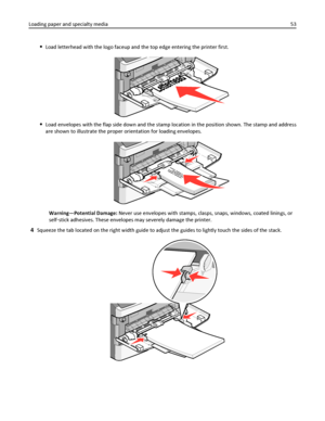 Page 53Load letterhead with the logo faceup and the top edge entering the printer first.
Load envelopes with the flap side down and the stamp location in the position shown. The stamp and address
are shown to illustrate the proper orientation for loading envelopes.
Warning—Potential Damage: Never use envelopes with stamps, clasps, snaps, windows, coated linings, or
self‑stick adhesives. These envelopes may severely damage the printer.
4Squeeze the tab located on the right width guide to adjust the guides to...