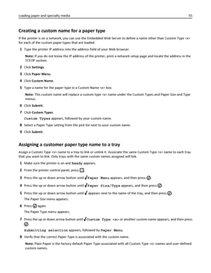 Page 55Creating a custom name for a paper type
If the printer is on a network, you can use the Embedded Web Server to define a name other than Custom Type 
for each of the custom paper types that are loaded.
1Type the printer IP address into the address field of your Web browser.
Note: If you do not know the IP address of the printer, print a network setup page and locate the address in the
TCP/IP section.
2Click Settings.
3Click Paper Menu.
4Click Custom Name.
5Type a name for the paper type in a Custom Name...