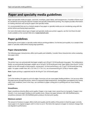 Page 57Paper and specialty media guidelines
Paper and specialty media are paper, card stock, envelopes, paper labels, and transparencies. A number of items must
be considered concerning the selection of paper and specialty media before printing. This chapter provides information
on making selections and caring for papers and specialty media.
It is recommended that you try a limited sample of any paper or specialty media you are considering using with the
printer before purchasing large quantities.
For more...