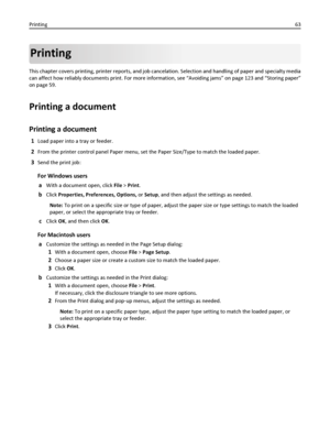 Page 63Printing
This chapter covers printing, printer reports, and job cancelation. Selection and handling of paper and specialty media
can affect how reliably documents print. For more information, see “Avoiding jams” on page 123 and “Storing paper”
on page 59.
Printing a document
Printing a document
1Load paper into a tray or feeder.
2From the printer control panel Paper menu, set the Paper Size/Type to match the loaded paper.
3Send the print job:
For Windows users
a
With a document open, click File > Print....