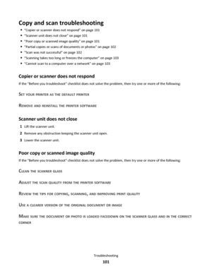 Page 101Copy and scan troubleshooting
“Copier or scanner does not respond” on page 101
“Scanner unit does not close” on page 101
“Poor copy or scanned image quality” on page 101
“Partial copies or scans of documents or photos” on page 102
“Scan was not successful” on page 102
“Scanning takes too long or freezes the computer” on page 103
“Cannot scan to a computer over a network” on page 103
Copier or scanner does not respond
If the Before you troubleshoot checklist does not solve the problem, then try one or...