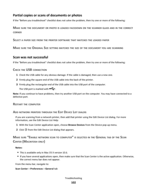Page 102Partial copies or scans of documents or photos
If the Before you troubleshoot checklist does not solve the problem, then try one or more of the following:
MAKE SURE THE DOCUMENT OR PHOTO IS LOADED FACEDOWN ON THE SCANNER GLASS AND IN THE CORRECT
CORNER
SELECT A PAPER SIZE FROM THE PRINTER SOFTWARE THAT MATCHES THE LOADED PAPER
MAKE SURE THE ORIGINAL SIZE SETTING MATCHES THE SIZE OF THE DOCUMENT YOU ARE SCANNING
Scan was not successful
If the Before you troubleshoot checklist does not solve the problem,...