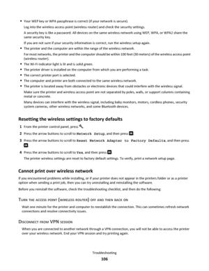 Page 106Your WEP key or WPA passphrase is correct (if your network is secure).
Log into the wireless access point (wireless router) and check the security settings.
A security key is like a password. All devices on the same wireless network using WEP, WPA, or WPA2 share the
same security key.
If you are not sure if your security information is correct, run the wireless setup again.
The printer and the computer are within the range of the wireless network.
For most networks, the printer and the computer should be...