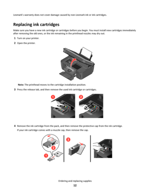 Page 12Lexmarks warranty does not cover damage caused by non-Lexmark ink or ink cartridges.
Replacing ink cartridges
Make sure you have a new ink cartridge or cartridges before you begin. You must install new cartridges immediately
after removing the old ones, or the ink remaining in the printhead nozzles may dry out.
1Turn on your printer.
2Open the printer.
Note: The printhead moves to the cartridge installation position.
3Press the release tab, and then remove the used ink cartridge or cartridges.
21
4Remove...