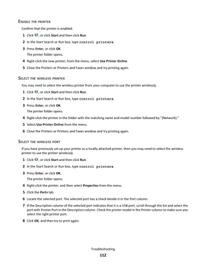 Page 112ENABLE THE PRINTER
Confirm that the printer is enabled:
1Click , or click Start and then click Run.
2In the Start Search or Run box, type control printers.
3Press Enter, or click OK.
The printer folder opens.
4Right-click the new printer; from the menu, select Use Printer Online.
5Close the Printers or Printers and Faxes window and try printing again.
SELECT THE WIRELESS PRINTER
You may need to select the wireless printer from your computer to use the printer wirelessly.
1Click , or click Start and then...