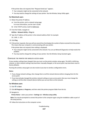 Page 117If the printer does not respond, then “Request timed out.” appears.
Your computer might not be connected to the network.
You may need to change the settings of your printer. Run the Wireless Setup Utility again.
For Macintosh users
1
Obtain the printer IP address.
aFrom the printer, print a network setup page.
For more information, see the Users Guide.
bIn the TCP/IP section, look for Address.
2From the Finder, navigate to:
Utilities > Network Utility > Ping tab
3Type the IP address of the printer in the...