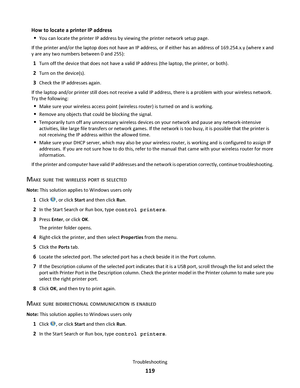 Page 119How to locate a printer IP address

You can locate the printer IP address by viewing the printer network setup page.
If the printer and/or the laptop does not have an IP address, or if either has an address of 169.254.x.y (where x and
y are any two numbers between 0 and 255):
1Turn off the device that does not have a valid IP address (the laptop, the printer, or both).
2Turn on the device(s).
3Check the IP addresses again.
If the laptop and/or printer still does not receive a valid IP address, there is a...