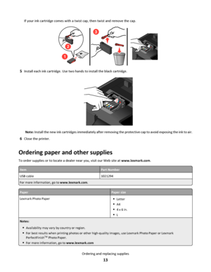 Page 13If your ink cartridge comes with a twist cap, then twist and remove the cap.
1
2
3
5Install each ink cartridge. Use two hands to install the black cartridge.
Note: Install the new ink cartridges immediately after removing the protective cap to avoid exposing the ink to air.
6Close the printer.
Ordering paper and other supplies
To order supplies or to locate a dealer near you, visit our Web site at www.lexmark.com.
ItemPart Number
USB cable1021294
For more information, go to www.lexmark.com.
PaperPaper...