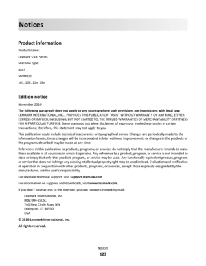 Page 123Notices
Product information
Product name:
Lexmark S300 Series
Machine type:
4443
Model(s):
101, 10E, 11n, 1En
Edition notice
November 2010
The following paragraph does not apply to any country where such provisions are inconsistent with local law:
LEXMARK INTERNATIONAL, INC., PROVIDES THIS PUBLICATION “AS IS” WITHOUT WARRANTY OF ANY KIND, EITHER
EXPRESS OR IMPLIED, INCLUDING, BUT NOT LIMITED TO, THE IMPLIED WARRANTIES OF MERCHANTABILITY OR FITNESS
FOR A PARTICULAR PURPOSE. Some states do not allow...