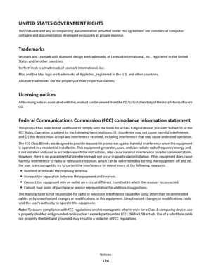 Page 124UNITED STATES GOVERNMENT RIGHTS
This software and any accompanying documentation provided under this agreement are commercial computer
software and documentation developed exclusively at private expense.
Trademarks
Lexmark and Lexmark with diamond design are trademarks of Lexmark International, Inc., registered in the United
States and/or other countries.
PerfectFinish is a trademark of Lexmark International, Inc.
Mac and the Mac logo are trademarks of Apple Inc., registered in the U.S. and other...