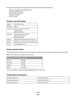 Page 125Any questions regarding this compliance information statement should be directed to:
Director of Lexmark Technology & Services
Lexmark International, Inc.
740 West New Circle Road
Lexington, KY 40550
(859) 232–3000
Hinweis zum GS-Zeichen
Modell101, 10E, 11n, 1En
Gerätetyp4443
PostanschriftLexmark Deutschland GmbH
Postfach 1560
63115 Dietzenbach
AddresseLexmark Deutschland GmbH
Max-Planck-Straße 12
63128 Dietzenbach
Telefon0180 - 564 56 44 (Produktinformationen)
Telefon01805- 51 25 11 (Technischer...