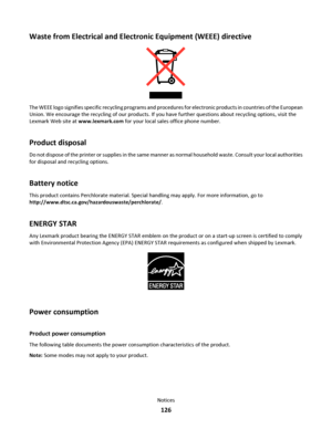 Page 126Waste from Electrical and Electronic Equipment (WEEE) directive
The WEEE logo signifies specific recycling programs and procedures for electronic products in countries of the European
Union. We encourage the recycling of our products. If you have further questions about recycling options, visit the
Lexmark Web site at www.lexmark.com for your local sales office phone number.
Product disposal
Do not dispose of the printer or supplies in the same manner as normal household waste. Consult your local...