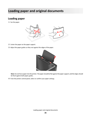 Page 26Loading paper and original documents
Loading paper
1Fan the paper.
2Center the paper on the paper support.
3Adjust the paper guides so they rest against the edges of the paper.
Note: Do not force paper into the printer. The paper should be flat against the paper support, and the edges should
be flush against both paper guides.
4From the printer control panel, select or confirm your paper settings.
Loading paper and original documents
26
Downloaded From ManualsPrinter.com Manuals 