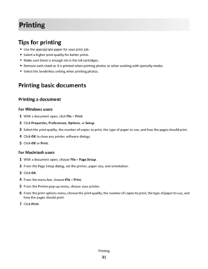 Page 31Printing
Tips for printing
Use the appropriate paper for your print job.
Select a higher print quality for better prints.
Make sure there is enough ink in the ink cartridges.
Remove each sheet as it is printed when printing photos or when working with specialty media.
Select the borderless setting when printing photos.
Printing basic documents
Printing a document
For Windows users
1With a document open, click File > Print.
2Click Properties, Preferences, Options, or Setup.
3Select the print quality, the...