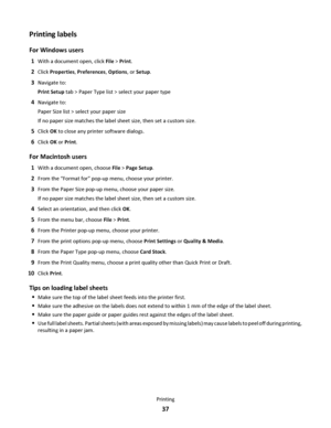 Page 37Printing labels
For Windows users
1With a document open, click File > Print.
2Click Properties, Preferences, Options, or Setup.
3Navigate to:
Print Setup tab > Paper Type list > select your paper type
4Navigate to:
Paper Size list > select your paper size
If no paper size matches the label sheet size, then set a custom size.
5Click OK to close any printer software dialogs.
6Click OK or Print.
For Macintosh users
1With a document open, choose File > Page Setup.
2From the “Format for” pop-up menu, choose...