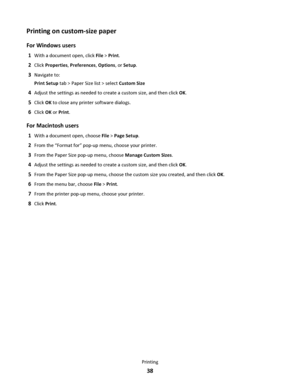 Page 38Printing on custom-size paper
For Windows users
1With a document open, click File > Print.
2Click Properties, Preferences, Options, or Setup.
3Navigate to:
Print Setup tab > Paper Size list > select Custom Size
4Adjust the settings as needed to create a custom size, and then click OK.
5Click OK to close any printer software dialogs.
6Click OK or Print.
For Macintosh users
1With a document open, choose File > Page Setup.
2From the “Format for” pop-up menu, choose your printer.
3From the Paper Size pop-up...