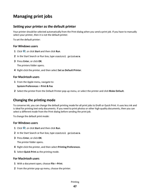 Page 47Managing print jobs
Setting your printer as the default printer
Your printer should be selected automatically from the Print dialog when you send a print job. If you have to manually
select your printer, then it is not the default printer.
To set the default printer:
For Windows users
1Click , or click Start and then click Run.
2In the Start Search or Run box, type control printers.
3Press Enter, or click OK.
The printers folder opens.
4Right-click the printer, and then select Set as Default Printer.
For...