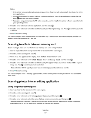 Page 57Notes:
If the printer is connected only to a local computer, then the printer will automatically download a list of the
scan applications.
You may be prompted to enter a PIN if the computer requires it. Press the arrow buttons to enter the PIN.
Press 
 each time you enter a number.
To assign a computer name and a PIN to the computer, see the Help for the printer software associated with
your operating system.
5Press the arrow buttons to select an application, and then press .
6Press the arrow buttons to...