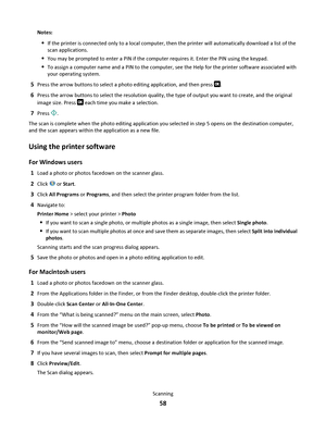 Page 58Notes:
If the printer is connected only to a local computer, then the printer will automatically download a list of the
scan applications.
You may be prompted to enter a PIN if the computer requires it. Enter the PIN using the keypad.
To assign a computer name and a PIN to the computer, see the Help for the printer software associated with
your operating system.
5Press the arrow buttons to select a photo editing application, and then press .
6Press the arrow buttons to select the resolution quality, the...