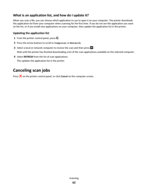 Page 62What is an application list, and how do I update it?
When you scan a file, you can choose which application to use to open it on your computer. The printer downloads
this application list from your computer when scanning for the first time. If you do not see the application you want
on the list, or if you install new applications on your computer, then update the application list in the printer.
Updating the application list
1From the printer control panel, press .
2Press the arrow buttons to scroll to...