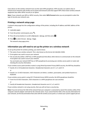 Page 64Every device on the wireless network must use the same WPA passphrase. WPA security is an option only on
infrastructure networks with wireless access points and network cards that support WPA. Most newer wireless network
equipment also offers WPA2 security as an option.
Note: If your network uses WPA or WPA2 security, then select WPA Personal when you are prompted to select the
type of security your network uses.
Printing a network setup page
A network setup page lists the configuration settings of the...