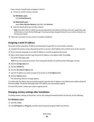 Page 67If your wireless network does not appear in the list:
aConnect to another wireless network.
For Windows users
Click Unlisted Network.
For Macintosh users
Select Other Wireless Network, and then click Continue.
bEnter the details about your wireless network.
Note: Your WEP, WPA, or WPA2 key may be obtained from the bottom of the box, the user’s guide that came
with the box, or from the box Web page. If you have already changed the key for your wireless network, use
the key you created.
4Follow the...