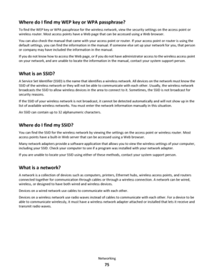 Page 75Where do I find my WEP key or WPA passphrase?
To find the WEP key or WPA passphrase for the wireless network, view the security settings on the access point or
wireless router. Most access points have a Web page that can be accessed using a Web browser.
You can also check the manual that came with your access point or router. If your access point or router is using the
default settings, you can find the information in the manual. If someone else set up your network for you, that person
or company may...