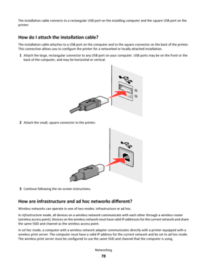 Page 78The installation cable connects to a rectangular USB port on the installing computer and the square USB port on the
printer.
How do I attach the installation cable?
The installation cable attaches to a USB port on the computer and to the square connector on the back of the printer.
This connection allows you to configure the printer for a networked or locally attached installation.
1Attach the large, rectangular connector to any USB port on your computer. USB ports may be on the front or the
back of the...