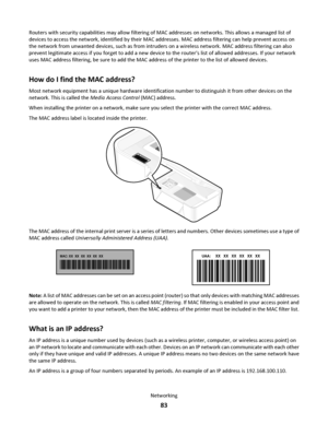 Page 83Routers with security capabilities may allow filtering of MAC addresses on networks. This allows a managed list of
devices to access the network, identified by their MAC addresses. MAC address filtering can help prevent access on
the network from unwanted devices, such as from intruders on a wireless network. MAC address filtering can also
prevent legitimate access if you forget to add a new device to the routers list of allowed addresses. If your network
uses MAC address filtering, be sure to add the...