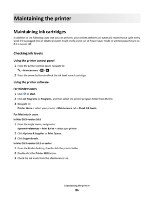 Page 86Maintaining the printer
Maintaining ink cartridges
In addition to the following tasks that you can perform, your printer performs an automatic maintenance cycle every
week if it is plugged into an electrical outlet. It will briefly come out of Power Saver mode or will temporarily turn on
if it is turned off.
Checking ink levels
Using the printer control panel
1From the printer control panel, navigate to:
 > Maintenance >  > 
2Press the arrow buttons to check the ink level in each cartridge.
Using the...