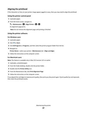 Page 87Aligning the printhead
If the characters or lines on your printer image appear jagged or wavy, then you may need to align the printhead.
Using the printer control panel
1Load plain paper.
2From the home screen, navigate to:
 > Maintenance >  > Align Printer >  > 
An alignment page prints.
Note: Do not remove the alignment page until printing is finished.
Using the printer software
For Windows users
1
Load plain paper.
2Click  or Start.
3Click All Programs or Programs, and then select the printer program...