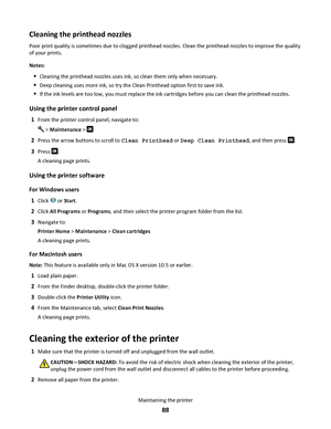 Page 88Cleaning the printhead nozzles
Poor print quality is sometimes due to clogged printhead nozzles. Clean the printhead nozzles to improve the quality
of your prints.
Notes:
Cleaning the printhead nozzles uses ink, so clean them only when necessary.
Deep cleaning uses more ink, so try the Clean Printhead option first to save ink.
If the ink levels are too low, you must replace the ink cartridges before you can clean the printhead nozzles.
Using the printer control panel
1From the printer control panel,...