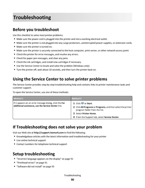 Page 90Troubleshooting
Before you troubleshoot
Use this checklist to solve most printer problems:
Make sure the power cord is plugged into the printer and into a working electrical outlet.
Make sure the printer is not plugged into any surge protectors, uninterrupted power supplies, or extension cords.
Make sure the printer is turned on.
Make sure the printer is securely connected to the host computer, print server, or other network access point.
Check the printer for error messages, and resolve any errors....