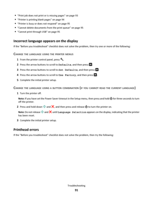 Page 91“Print job does not print or is missing pages” on page 93
“Printer is printing blank pages” on page 94
“Printer is busy or does not respond” on page 95
“Cannot delete documents from the print queue” on page 95
“Cannot print through USB” on page 95
Incorrect language appears on the display
If the Before you troubleshoot checklist does not solve the problem, then try one or more of the following:
CHANGE THE LANGUAGE USING THE PRINTER MENUS
1From the printer control panel, press .
2Press the arrow buttons...