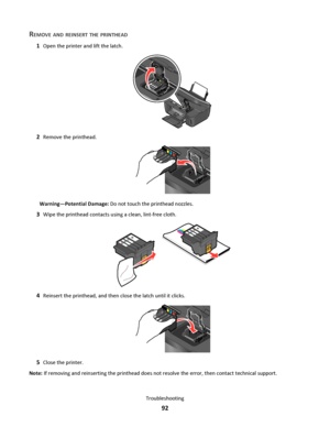 Page 92REMOVE AND REINSERT THE PRINTHEAD
1Open the printer and lift the latch.
22
2Remove the printhead.
Warning—Potential Damage: Do not touch the printhead nozzles.
3Wipe the printhead contacts using a clean, lint-free cloth.
4Reinsert the printhead, and then close the latch until it clicks.
5Close the printer.
Note: If removing and reinserting the printhead does not resolve the error, then contact technical support.
Troubleshooting
92
Downloaded From ManualsPrinter.com Manuals 