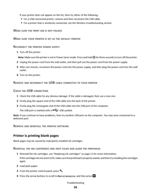 Page 94If your printer does not appear on the list, then try either of the following:
For a USB-connected printer, remove and then reconnect the USB cable.
For a printer that is wirelessly connected, see the Wireless troubleshooting section.
MAKE SURE THE PRINT JOB IS NOT PAUSED
MAKE SURE YOUR PRINTER IS SET AS THE DEFAULT PRINTER
RECONNECT THE PRINTER POWER SUPPLY
1Turn off the printer.
Note: Make sure the printer is not in Power Saver mode. Press and hold 
 for three seconds to turn off the printer.
2Unplug...