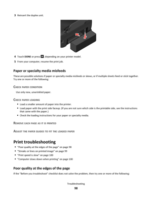 Page 983Reinsert the duplex unit.
4Touch DONE or press , depending on your printer model.
5From your computer, resume the print job.
Paper or specialty media misfeeds
These are possible solutions if paper or specialty media misfeeds or skews, or if multiple sheets feed or stick together.
Try one or more of the following:
CHECK PAPER CONDITION
Use only new, unwrinkled paper.
CHECK PAPER LOADING
Load a smaller amount of paper into the printer.
Load paper with the print side faceup. (If you are not sure which side...