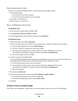 Page 99CHECK MINIMUM PRINT SETTINGS
Unless you are using the borderless feature, use these minimum print margin settings:
Left and right margins:
–6.35 mm (0.25 in.) for letter-size paper
–3.37 mm (0.133 in.) for all paper sizes except letter
Top margin: 1.7 mm (0.067 in.)
Bottom margin: 12.7 mm (0.5 in.)
SELECT THE BORDERLESS PRINT FEATURE
For Windows users
1
With a document or photo open, click File > Print.
2Click Properties, Preferences, Options, or Setup.
3From the Paper Options area of the Print Setup...